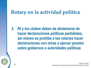 Rotary en la actividad política RI y los clubes deben de abstenerse de hacer declaraciones políticas partidistas, así mismo se prohíbe a los rotarios hacer declaraciones con miras a ejercer presión sobre gobiernos o autoridades políticas  