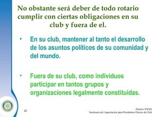 No obstante será deber de todo rotario cumplir con ciertas obligaciones en su club y fuera de el. En su club, mantener al tanto el desarrollo de los asuntos políticos de su comunidad y del mundo. Fuera de su club, como individuos participar en tantos grupos y organizaciones legalmente constituidas.  