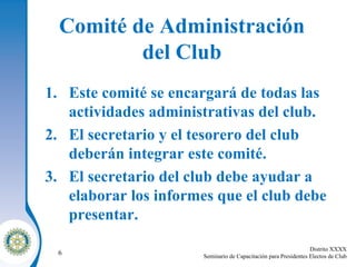 Comité de Administración  del Club   Este comité se encargará de todas las actividades administrativas del club . El secretario y el tesorero del club deberán integrar este comité . El secretario del club debe ayudar a elaborar los informes que el club debe presentar . 