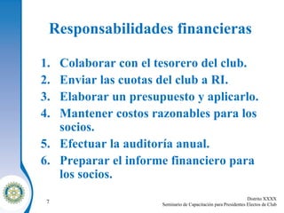 Responsabilidades financieras Colaborar con el tesorero del club . Enviar las cuotas del club a RI . Elaborar un presupuesto y aplicarlo . Mantener costos razonables para los socios . Efectuar la auditoría anual . Preparar el informe financiero para los socios . 