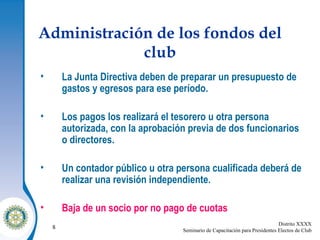Administración de los fondos del club La Junta Directiva deben de preparar un presupuesto de gastos y egresos para ese período. Los pagos los realizará el tesorero u otra persona autorizada, con la aprobación previa de dos funcionarios o directores. Un contador público u otra persona cualificada deberá de realizar una revisión independiente. Baja de un socio por no pago de cuotas 