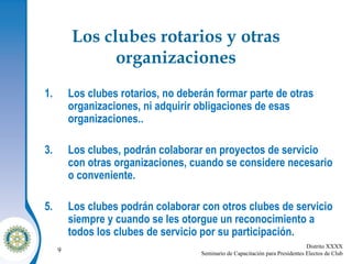 Los clubes rotarios y otras organizaciones Los clubes rotarios, no deberán formar parte de otras organizaciones, ni adquirir obligaciones de esas organizaciones.. Los clubes, podrán colaborar en proyectos de servicio con otras organizaciones, cuando se considere necesario o conveniente. Los clubes podrán colaborar con otros clubes de servicio siempre y cuando se les otorgue un reconocimiento a todos los clubes de servicio por su participación. 