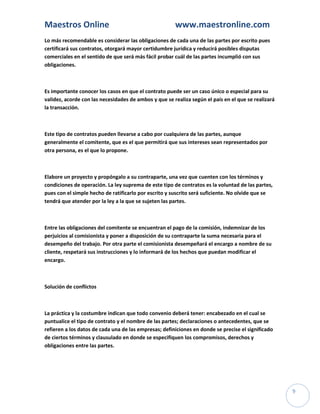Maestros Online                                        www.maestronline.com
Lo más recomendable es considerar las obligaciones de cada una de las partes por escrito pues
certificará sus contratos, otorgará mayor certidumbre jurídica y reducirá posibles disputas
comerciales en el sentido de que será más fácil probar cuál de las partes incumplió con sus
obligaciones.



Es importante conocer los casos en que el contrato puede ser un caso único o especial para su
validez, acorde con las necesidades de ambos y que se realiza según el país en el que se realizará
la transacción.



Este tipo de contratos pueden llevarse a cabo por cualquiera de las partes, aunque
generalmente el comitente, que es el que permitirá que sus intereses sean representados por
otra persona, es el que lo propone.



Elabore un proyecto y propóngalo a su contraparte, una vez que cuenten con los términos y
condiciones de operación. La ley suprema de este tipo de contratos es la voluntad de las partes,
pues con el simple hecho de ratificarlo por escrito y suscrito será suficiente. No olvide que se
tendrá que atender por la ley a la que se sujeten las partes.



Entre las obligaciones del comitente se encuentran el pago de la comisión, indemnizar de los
perjuicios al comisionista y poner a disposición de su contraparte la suma necesaria para el
desempeño del trabajo. Por otra parte el comisionista desempeñará el encargo a nombre de su
cliente, respetará sus instrucciones y lo informará de los hechos que puedan modificar el
encargo.



Solución de conflictos



La práctica y la costumbre indican que todo convenio deberá tener: encabezado en el cual se
puntualice el tipo de contrato y el nombre de las partes; declaraciones o antecedentes, que se
refieren a los datos de cada una de las empresas; definiciones en donde se precise el significado
de ciertos términos y clausulado en donde se especifiquen los compromisos, derechos y
obligaciones entre las partes.




                                                                                                     9
 