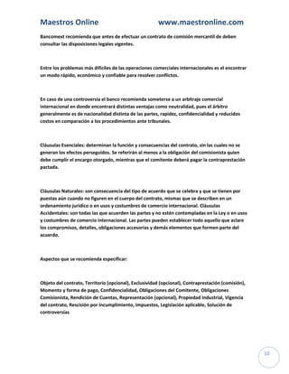 Maestros Online                                        www.maestronline.com
Bancomext recomienda que antes de efectuar un contrato de comisión mercantil de deben
consultar las disposiciones legales vigentes.



Entre los problemas más difíciles de las operaciones comerciales internacionales es el encontrar
un modo rápido, económico y confiable para resolver conflictos.



En caso de una controversia el banco recomienda someterse a un arbitraje comercial
internacional en donde encontrará distintas ventajas como neutralidad, pues el árbitro
generalmente es de nacionalidad distinta de las partes, rapidez, confidencialidad y reducidos
costos en comparación a los procedimientos ante tribunales.



Cláusulas Esenciales: determinan la función y consecuencias del contrato, sin las cuales no se
generan los efectos perseguidos. Se referirán al menos a la obligación del comisionista quien
debe cumplir el encargo otorgado, mientras que el comitente deberá pagar la contraprestación
pactada.



Cláusulas Naturales: son consecuencia del tipo de acuerdo que se celebra y que se tienen por
puestas aún cuando no figuren en el cuerpo del contrato, mismas que se describen en un
ordenamiento jurídico o en usos y costumbres de comercio internacional. Cláusulas
Accidentales: son todas las que acuerden las partes y no estén contempladas en la Ley o en usos
y costumbres de comercio internacional. Las partes pueden establecer todo aquello que aclare
los compromisos, detalles, obligaciones accesorias y demás elementos que formen parte del
acuerdo.



Aspectos que se recomienda especificar:



Objeto del contrato, Territorio (opcional), Exclusividad (opcional), Contraprestación (comisión),
Momento y forma de pago, Confidencialidad, Obligaciones del Comitente, Obligaciones
Comisionista, Rendición de Cuentas, Representación (opcional), Propiedad Industrial, Vigencia
del contrato, Rescisión por incumplimiento, Impuestos, Legislación aplicable, Solución de
controversias




                                                                                                    10
 