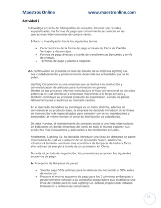 Maestros Online                                  www.maestronline.com
Actividad 7
   1.Investiga a través de bibliografías de consulta, Internet y/o revistas
     especializadas, las formas de pago que comúnmente se realicen en las
     operaciones internacionales de compra venta.

     Enfoca tu investigación hacía los siguientes temas:

             Características de la forma de pago a través de Carta de Crédito.
              Ventajas y desventajas.
             Formas de pago directas a través de transferencias bancarias y envío
              de cheque.
             Términos de pago y plazos a negociar.


   2.A continuación se presenta el caso de estudio de la empresa Lighting Co.
     Lee cuidadosamente y posteriormente desarrolla las actividades que se te
     piden.

     Lighting Corporation es una empresa que se dedica a la producción y
     comercialización de artículos para iluminación en general.
     Dentro de sus procesos internos manufactura el foco convencional de distintas
     potencias el cual distribuye a empresas mayoristas a lo largo del país y
     también constituye su principal producto de exportación, siendo los países
     latinoamericanos y asiáticos su mercado cautivo.

     En el mercado doméstico su estrategia es un tanto distinta, además de
     comercializar su producto base, la empresa ha decidido introducir otras líneas
     de iluminación más especializadas para competir con otros importadores y
     aprovechar al mismo tiempo el canal de distribución ya establecido.

     De esta manera, el representante de compras asiste a una feria internacional
     en Estocolmo en donde empresas del ramo de todo el mundo exponen sus
     productos más innovadores y adecuados a las tendencias actuales.

     Finalmente, Lighting Co. ha decidido introducir una línea de lámparas de pared
     minimalistas la cual va a adquirir de un proveedor Sueco. Asimismo,
     introducirá también una línea más económica de lámparas de techo y focos
     ahorradores de energía a través de un proveedor en China.

     Durante el periodo de negociación, los proveedores proponen los siguientes
     esquemas de pago.

     A. Proveedor de lámparas de pared.

             Solicita pago 50% anticipo para la elaboración del pedido y 50% antes
              de embarcar.
             Propone el mismo esquema de pago para los 3 primeros embarques y
              posteriormente solicitar a su compañía aseguradora que establezca una
              línea de crédito para lo cual Lighting Co. deberá proporcionar estados
              financieros y referencias comerciales.


                                                                                       11
 