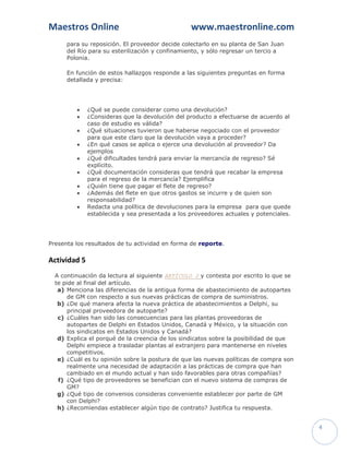 Maestros Online                                  www.maestronline.com
      para su reposición. El proveedor decide colectarlo en su planta de San Juan
      del Río para su esterilización y confinamiento, y sólo regresar un tercio a
      Polonia.

      En función de estos hallazgos responde a las siguientes preguntas en forma
      detallada y precisa:




             ¿Qué se puede considerar como una devolución?
             ¿Consideras que la devolución del producto a efectuarse de acuerdo al
              caso de estudio es válida?
             ¿Qué situaciones tuvieron que haberse negociado con el proveedor
              para que este claro que la devolución vaya a proceder?
             ¿En qué casos se aplica o ejerce una devolución al proveedor? Da
              ejemplos
             ¿Qué dificultades tendrá para enviar la mercancía de regreso? Sé
              explícito.
             ¿Qué documentación consideras que tendrá que recabar la empresa
              para el regreso de la mercancía? Ejemplifica
             ¿Quién tiene que pagar el flete de regreso?
             ¿Además del flete en que otros gastos se incurre y de quien son
              responsabilidad?
             Redacta una política de devoluciones para la empresa para que quede
              establecida y sea presentada a los proveedores actuales y potenciales.




Presenta los resultados de tu actividad en forma de reporte.

Actividad 5
  A continuación da lectura al siguiente ARTÍCULO 2 y contesta por escrito lo que se
  te pide al final del artículo.
   a) Menciona las diferencias de la antigua forma de abastecimiento de autopartes
       de GM con respecto a sus nuevas prácticas de compra de suministros.
   b) ¿De qué manera afecta la nueva práctica de abastecimientos a Delphi, su
       principal proveedora de autoparte?
   c) ¿Cuáles han sido las consecuencias para las plantas proveedoras de
       autopartes de Delphi en Estados Unidos, Canadá y México, y la situación con
       los sindicatos en Estados Unidos y Canadá?
   d) Explica el porqué de la creencia de los sindicatos sobre la posibilidad de que
       Delphi empiece a trasladar plantas al extranjero para mantenerse en niveles
       competitivos.
   e) ¿Cuál es tu opinión sobre la postura de que las nuevas políticas de compra son
       realmente una necesidad de adaptación a las prácticas de compra que han
       cambiado en el mundo actual y han sido favorables para otras compañías?
   f) ¿Qué tipo de proveedores se benefician con el nuevo sistema de compras de
       GM?
   g) ¿Qué tipo de convenios consideras conveniente establecer por parte de GM
       con Delphi?
   h) ¿Recomiendas establecer algún tipo de contrato? Justifica tu respuesta.


                                                                                       4
 