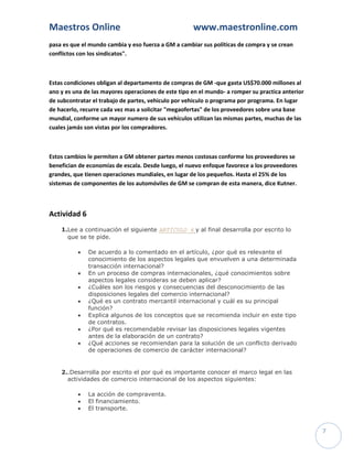 Maestros Online                                      www.maestronline.com
pasa es que el mundo cambia y eso fuerza a GM a cambiar sus políticas de compra y se crean
conflictos con los sindicatos".



Estas condiciones obligan al departamento de compras de GM -que gasta US$70.000 millones al
ano y es una de las mayores operaciones de este tipo en el mundo- a romper su practica anterior
de subcontratar el trabajo de partes, vehiculo por vehiculo o programa por programa. En lugar
de hacerlo, recurre cada vez mas a solicitar "megaofertas" de los proveedores sobre una base
mundial, conforme un mayor numero de sus vehículos utilizan las mismas partes, muchas de las
cuales jamás son vistas por los compradores.



Estos cambios le permiten a GM obtener partes menos costosas conforme los proveedores se
benefician de economías de escala. Desde luego, el nuevo enfoque favorece a los proveedores
grandes, que tienen operaciones mundiales, en lugar de los pequeños. Hasta el 25% de los
sistemas de componentes de los automóviles de GM se compran de esta manera, dice Kutner.



Actividad 6
    1.Lee a continuación el siguiente ARTÍCULO 6 y al final desarrolla por escrito lo
      que se te pide.

             De acuerdo a lo comentado en el artículo, ¿por qué es relevante el
              conocimiento de los aspectos legales que envuelven a una determinada
              transacción internacional?
             En un proceso de compras internacionales, ¿qué conocimientos sobre
              aspectos legales consideras se deben aplicar?
             ¿Cuáles son los riesgos y consecuencias del desconocimiento de las
              disposiciones legales del comercio internacional?
             ¿Qué es un contrato mercantil internacional y cuál es su principal
              función?
             Explica algunos de los conceptos que se recomienda incluir en este tipo
              de contratos.
             ¿Por qué es recomendable revisar las disposiciones legales vigentes
              antes de la elaboración de un contrato?
             ¿Qué acciones se recomiendan para la solución de un conflicto derivado
              de operaciones de comercio de carácter internacional?


    2..Desarrolla por escrito el por qué es importante conocer el marco legal en las
      actividades de comercio internacional de los aspectos siguientes:

             La acción de compraventa.
             El financiamiento.
             El transporte.


                                                                                                  7
 