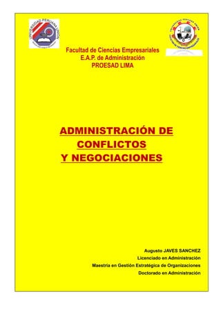 Facultad de Ciencias Empresariales
     E.A.P. de Administración
          PROESAD LIMA




ADMINISTRACIÓN DE
   CONFLICTOS
Y NEGOCIACIONES




                                Augusto JAVES SANCHEZ
                             Licenciado en Administración
         Maestría en Gestión Estratégica de Organizaciones
                             Doctorado en Administración
 