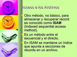 Acceso a los Archivos Otro método, no básico, para almacenar y recuperar record es conocido como  ISAM  (Indexed sequential access method). Es un método entre el secuencial y el directo. En ISAM se mantiene un índice que apunta a secciones de récords en un archivo. 
