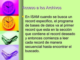 Acceso a los Archivos En ISAM cuando se busca un record especifico, el programa de bases de datos va al primer record que esta en la sección que contiene el record deseado y entonces comienza a leer cada record de manera secuencial hasta encontrar el buscado. 