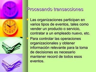 Procesando transacciones Las organizaciones participan en varios tipos de eventos, tales como vender un producto o servicio, contratar a un empleado nuevo, etc. Para controlar las operaciones organizacionales y obtener información relevante para la toma de decisiones es necesario mantener record de todos esos eventos. 
