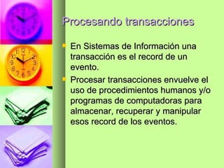 Procesando transacciones En Sistemas de Información una transacción es el record de un evento. Procesar transacciones envuelve el uso de procedimientos humanos y/o programas de computadoras para almacenar, recuperar y manipular esos record de los eventos. 