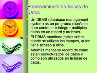 Procesamiento de Bases de Datos Un DBMS (database management system) es un programa diseñado para controlar e integrar múltiples datos en un record y archivos. El DBMS mantiene pistas sobre donde se utilizan los campos, quien tiene acceso a ellos.  Además mantiene record de cómo están estructurados los datos y como son utilizados en la base de datos. 