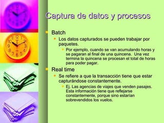 Captura de datos y procesos Batch Los datos capturados se pueden trabajar por paquetes.  Por ejemplo, cuando se van acumulando horas y se pagaran al final de una quincena.  Una vez termina la quincena se procesan el total de horas para poder pagar. Real time Se refiere a que la transacción tiene que estar capturándose constantemente. Ej. Las agencias de viajes que venden pasajes.  Esta información tiene que reflejarse constantemente, porque sino estarían sobrevendidos los vuelos. 
