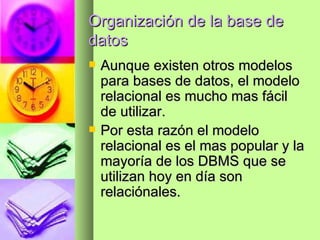 Organización de la base de datos Aunque existen otros modelos para bases de datos, el modelo relacional es mucho mas fácil de utilizar. Por esta razón el modelo relacional es el mas popular y la mayoría de los DBMS que se utilizan hoy en día son relaciónales. 