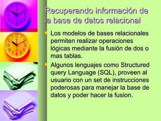Recuperando información de la base de datos relacional Los modelos de bases relacionales permiten realizar operaciones lógicas mediante la fusión de dos o mas tablas. Algunos lenguajes como Structured query Language (SQL), proveen al usuario con un set de instrucciones poderosas para manejar la base de datos y poder hacer la fusion. 