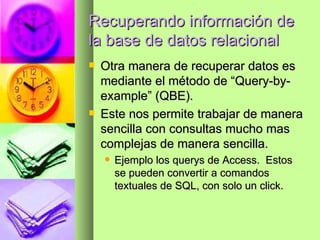 Recuperando información de la base de datos relacional Otra manera de recuperar datos es mediante el método de “Query-by-example” (QBE).  Este nos permite trabajar de manera sencilla con consultas mucho mas complejas de manera sencilla.  Ejemplo los querys de Access.  Estos se pueden convertir a comandos textuales de SQL, con solo un click. 