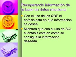 Recuperando información de la base de datos relacional Con el uso de los QBE el énfasis esta en qué información se desea Mientras que con el uso de SQL el énfasis esta en cómo se consigue la información deseada. 