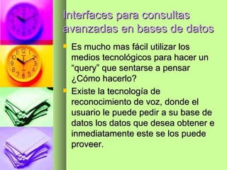 Interfaces para consultas avanzadas en bases de datos Es mucho mas fácil utilizar los medios tecnológicos para hacer un “query” que sentarse a pensar ¿Cómo hacerlo? Existe la tecnología de reconocimiento de voz, donde el usuario le puede pedir a su base de datos los datos que desea obtener e inmediatamente este se los puede proveer. 