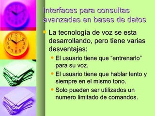 Interfaces para consultas avanzadas en bases de datos La tecnología de voz se esta desarrollando, pero tiene varias desventajas: El usuario tiene que “entrenarlo” para su voz. El usuario tiene que hablar lento y siempre en el mismo tono. Solo pueden ser utilizados un numero limitado de comandos. 
