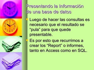 Presentando la Información de una base de datos Luego de hacer las consultas es necesario que el resultado se “pula” para que quede presentable. Es por esto que recurrimos a crear los “Report” o informes, tanto en Access como en SQL. 