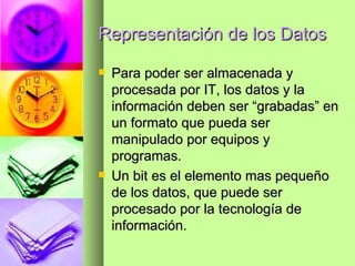 Representación de los Datos Para poder ser almacenada y procesada por IT, los datos y la información deben ser “grabadas” en un formato que pueda ser manipulado por equipos y programas. Un bit es el elemento mas pequeño de los datos, que puede ser procesado por la tecnología de información. 