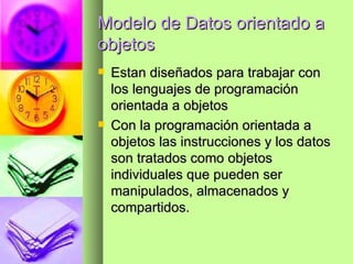 Modelo de Datos orientado a objetos Estan diseñados para trabajar con los lenguajes de programación orientada a objetos Con la programación orientada a objetos las instrucciones y los datos son tratados como objetos individuales que pueden ser manipulados, almacenados y compartidos. 
