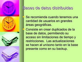 Bases de datos distribuidas Se recomienda cuando tenemos una cantidad de usuarios en grandes áreas geográficas. Consiste en crear duplicados de la base de datos, permitiendo su acceso sin limitaciones de tiempo y restricciones.  Las actualizaciones se hacen al unísono tanto en la base presente como en su backup. 