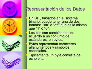 Representación de los Datos Un BIT, basados en el sistema binario, puede tener una de dos formas:  “on” o “off” que es lo mismo que “1” ó “0”. Los bits son combinados, de acuerdo a un conjunto de estándares, en bytes. Bytes representan caracteres alfanuméricos y símbolos especiales. Típicamente un byte consiste de ocho bits. 