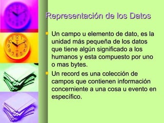 Representación de los Datos Un campo u elemento de dato, es la unidad más pequeña de los datos que tiene algún significado a los humanos y esta compuesto por uno o mas bytes. Un record es una colección de campos que contienen información concerniente a una cosa u evento en específico. 