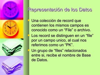 Representación de los Datos Una colección de record que contienen los mismos campos es conocido como un “File” o archivo. Los record se distinguen en un “file” por un campo unico, al cual nos referimos como un “PK”. Un grupo de “files” relacionados entre si, recibe el nombre de Base de Datos. 