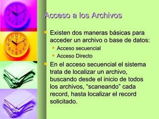 Acceso a los Archivos Existen dos maneras básicas para acceder un archivo o base de datos: Acceso secuencial Acceso Directo En el acceso secuencial el sistema trata de localizar un archivo, buscando desde el inicio de todos los archivos, “scaneando” cada record, hasta localizar el record solicitado. 