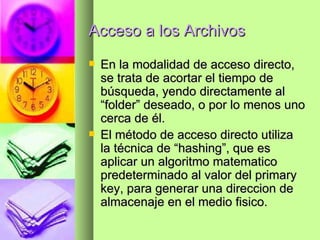 Acceso a los Archivos En la modalidad de acceso directo, se trata de acortar el tiempo de búsqueda, yendo directamente al “folder” deseado, o por lo menos uno cerca de él. El método de acceso directo utiliza la técnica de “hashing”, que es aplicar un algoritmo matematico predeterminado al valor del primary key, para generar una direccion de almacenaje en el medio fisico. 