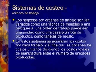 Sistemas de costeo.-
órdenes de trabajo

 Los  negocios por órdenes de trabajo son tan
  variados como una fábrica de muebles o una
  peluquería, una orden de trabajo puede ser
  una unidad como una casa o un lote de
  productos, como tarjetas de regalo.
 En éstos sistemas se acumulan los costos
  por cada trabajo, y al finalizar, se obtienen los
  costos unitarios dividiendo los costos totales
  de manufactura entre el número de unidades
  producidas.
 