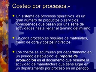 Costeo por procesos.-
 Un sistema de procesos operativos es un
 gran número de productos o servicios
 homogéneos que pasan por una serie de
 actividades hasta llegar al término del mismo.

 En
   cada proceso se requiere de materiales,
 mano de obra y costos indirectos

 Los costos se acumulan por departamento en
 un periodo establecido; el reporte de
 producción es el documento que resume la
 actividad de manufactura que tiene lugar en
 un departamento por proceso en un periodo.
 