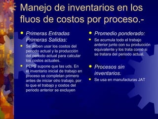 Manejo de inventarios en los
fluos de costos por proceso.-
   Primeras Entradas                      Promedio ponderado:
    Primeras Salidas:                      Se acumula todo el trabajo
 Se deben usar los costos del              anterior junto con su producción
  periodo actual y la producción            equivalente y los trata como si
  del periodo actual para calcular          se tratara del periodo actual.
  los costos actuales.
 PEPS supone que las uds. En              Procesos sin
  el inventario inicial de trabajo en
  proceso se completan primero
                                            inventarios.
  antes de iniciar otro trabajo, por       Se usa en manufacturas JAT
  lo que el trabajo y costos del
  periodo anterior se excluyen
 