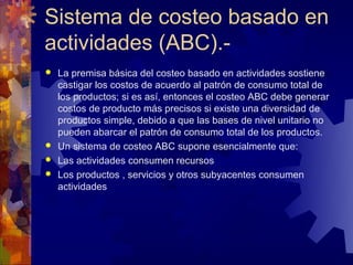 Sistema de costeo basado en
actividades (ABC).-
 La premisa básica del costeo basado en actividades sostiene
  castigar los costos de acuerdo al patrón de consumo total de
  los productos; si es así, entonces el costeo ABC debe generar
  costos de producto más precisos si existe una diversidad de
  productos simple, debido a que las bases de nivel unitario no
  pueden abarcar el patrón de consumo total de los productos.
 Un sistema de costeo ABC supone esencialmente que:
 Las actividades consumen recursos
 Los productos , servicios y otros subyacentes consumen
  actividades
 