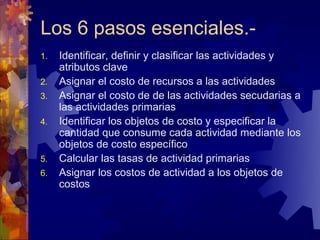 Los 6 pasos esenciales.-
1.   Identificar, definir y clasificar las actividades y
     atributos clave
2.   Asignar el costo de recursos a las actividades
3.   Asignar el costo de de las actividades secudarias a
     las actividades primarias
4.   Identificar los objetos de costo y especificar la
     cantidad que consume cada actividad mediante los
     objetos de costo específico
5.   Calcular las tasas de actividad primarias
6.   Asignar los costos de actividad a los objetos de
     costos
 