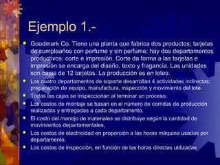 Ejemplo 1.-
   Goodmark Co. Tiene una planta que fabrica dos productos; tarjetas
    de cumpleaños con perfume y sin perfume; hay dos departamentos
    productivos: corte e impresión. Corte da forma a las tarjetas e
    impresión se encarga del diseño, texto y fragancia. Las unidades
    son cajas de 12 tarjetas. La producción es en lotes.
   Los cuatro departamentos de soporte desarrollan 4 actividades indirectas:
    preparación de equipo, manufactura, inspección y movimiento del lote.
   Todas las cajas se inspeccionan al terminar un proceso.
   Los costos de montaje se basan en el número de corridas de producción
    realizadas y entregadas a cada departamento.
   El costo del manejo de materiales se distribuye según la cantidad de
    movimientos departamentales,
   Los costos de electricidad en proporción a las horas máquina usadas por
    departamento,
   Los costos de inspección, en función de las horas directas utilizadas
 