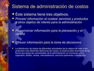 Sistema de administración de costos
 Éste      sistema tiene tres objetivos.
   Proveer información al costear servicios y productos
    y otros objetos de interés para la administración

   Proporcionar información para la planeación y el
    control

   Ofrecer información para la toma de decisiones
   La distribución de costos de diferentes actividades de la cadena de valor a los
    productos crea diferentes deficiones de costos; el sistema debe diseñarse de tal
    forma que apoye las necesidades de la administración en funciones como
    ingeniería, diseño, ventas, mercadotecnia, servicios postventa y distribución.
 