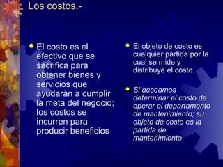 Los costos.-


 El costo es el            El objeto de costo es
  efectivo que se            cualquier partida por la
                             cual se mide y
  sacrifica para             distribuye el costo.
  obtener bienes y
  servicios que             Si deseamos
  ayudarán a cumplir         determinar el costo de
  la meta del negocio;       operar el departamento
  los costos se              de mantenimiento; su
  incurren para              objeto de costo es la
  producir beneficios        partida de
                             mantenimiento
 