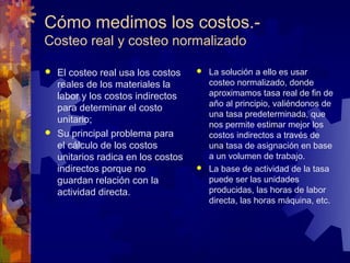Cómo medimos los costos.-
Costeo real y costeo normalizado

 El costeo real usa los costos     La solución a ello es usar
  reales de los materiales la        costeo normalizado, donde
  labor y los costos indirectos      aproximamos tasa real de fin de
                                     año al principio, valiéndonos de
  para determinar el costo
                                     una tasa predeterminada, que
  unitario;                          nos permite estimar mejor los
 Su principal problema para         costos indirectos a través de
  el cálculo de los costos           una tasa de asignación en base
  unitarios radica en los costos     a un volumen de trabajo.
  indirectos porque no              La base de actividad de la tasa
  guardan relación con la            puede ser las unidades
  actividad directa.                 producidas, las horas de labor
                                     directa, las horas máquina, etc.
 