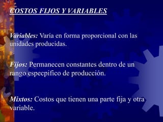 COSTOS FIJOS Y VARIABLES
Variables: Varía en forma proporcional con las
unidades producidas.
Fijos: Permanecen constantes dentro de un
rango especpifico de producción.
Mixtos: Costos que tienen una parte fija y otra
variable.
 
