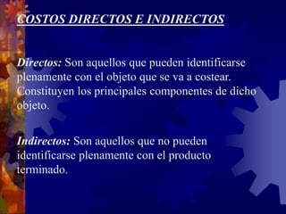 COSTOS DIRECTOS E INDIRECTOS
Directos: Son aquellos que pueden identificarse
plenamente con el objeto que se va a costear.
Constituyen los principales componentes de dicho
objeto.
Indirectos: Son aquellos que no pueden
identificarse plenamente con el producto
terminado.
 