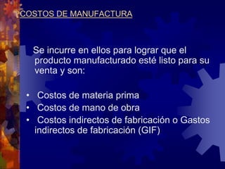 COSTOS DE MANUFACTURA
Se incurre en ellos para lograr que el
producto manufacturado esté listo para su
venta y son:
• Costos de materia prima
• Costos de mano de obra
• Costos indirectos de fabricación o Gastos
indirectos de fabricación (GIF)
 