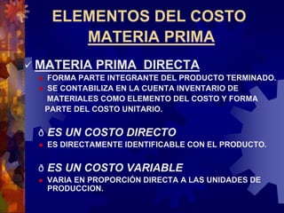 ELEMENTOS DEL COSTO
MATERIA PRIMA
 MATERIA PRIMA DIRECTA
 FORMA PARTE INTEGRANTE DEL PRODUCTO TERMINADO.
 SE CONTABILIZA EN LA CUENTA INVENTARIO DE
MATERIALES COMO ELEMENTO DEL COSTO Y FORMA
PARTE DEL COSTO UNITARIO.
ð ES UN COSTO DIRECTO
 ES DIRECTAMENTE IDENTIFICABLE CON EL PRODUCTO.
ð ES UN COSTO VARIABLE
 VARIA EN PROPORCIÓN DIRECTA A LAS UNIDADES DE
PRODUCCION.
 