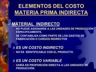 ELEMENTOS DEL COSTO
MATERIA PRIMA INDIRECTA
 MATERIAL INDIRECTO
 NO PUEDE ASIGNARSE A LAS UNIDADES DE PRODUCCIÓN
ESPECIFICAMENTE.
 SE CONTABILIZA COMO PARTE DE LOS GASTOS DE
FABRICACIÓN O CARGOS INDIRECTOS
ð ES UN COSTO INDIRECTO
 NO ES IDENTIFICABLE CON EL PRODUCTO.
ð ES UN COSTO VARIABLE
 VARÍA EN PROPORCIÓN DIRECTA A LAS UNIDADES DE
PRODUCCIÓN.
 