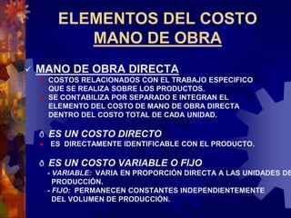 ELEMENTOS DEL COSTO
MANO DE OBRA
 MANO DE OBRA DIRECTA
 COSTOS RELACIONADOS CON EL TRABAJO ESPECIFICO
QUE SE REALIZA SOBRE LOS PRODUCTOS.
 SE CONTABILIZA POR SEPARADO E INTEGRAN EL
ELEMENTO DEL COSTO DE MANO DE OBRA DIRECTA
DENTRO DEL COSTO TOTAL DE CADA UNIDAD.
ð ES UN COSTO DIRECTO
 ES DIRECTAMENTE IDENTIFICABLE CON EL PRODUCTO.
ð ES UN COSTO VARIABLE O FIJO
- VARIABLE: VARIA EN PROPORCIÓN DIRECTA A LAS UNIDADES DE
PRODUCCIÓN.
- FIJO: PERMANECEN CONSTANTES INDEPENDIENTEMENTE
DEL VOLUMEN DE PRODUCCIÓN.
 