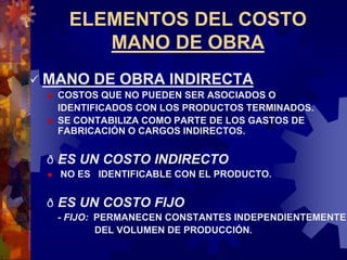 ELEMENTOS DEL COSTO
MANO DE OBRA
 MANO DE OBRA INDIRECTA
 COSTOS QUE NO PUEDEN SER ASOCIADOS O
IDENTIFICADOS CON LOS PRODUCTOS TERMINADOS.
 SE CONTABILIZA COMO PARTE DE LOS GASTOS DE
FABRICACIÓN O CARGOS INDIRECTOS.
ð ES UN COSTO INDIRECTO
 NO ES IDENTIFICABLE CON EL PRODUCTO.
ð ES UN COSTO FIJO
- FIJO: PERMANECEN CONSTANTES INDEPENDIENTEMENTE
DEL VOLUMEN DE PRODUCCIÓN.
 
