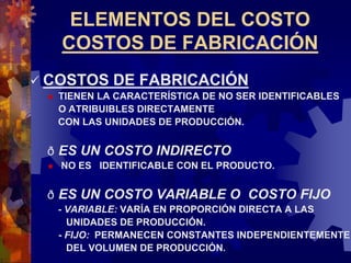 ELEMENTOS DEL COSTO
COSTOS DE FABRICACIÓN
 COSTOS DE FABRICACIÓN
 TIENEN LA CARACTERÍSTICA DE NO SER IDENTIFICABLES
O ATRIBUIBLES DIRECTAMENTE
CON LAS UNIDADES DE PRODUCCIÓN.
ð ES UN COSTO INDIRECTO
 NO ES IDENTIFICABLE CON EL PRODUCTO.
ð ES UN COSTO VARIABLE O COSTO FIJO
- VARIABLE: VARÍA EN PROPORCIÓN DIRECTA A LAS
UNIDADES DE PRODUCCIÓN.
- FIJO: PERMANECEN CONSTANTES INDEPENDIENTEMENTE
DEL VOLUMEN DE PRODUCCIÓN.
 